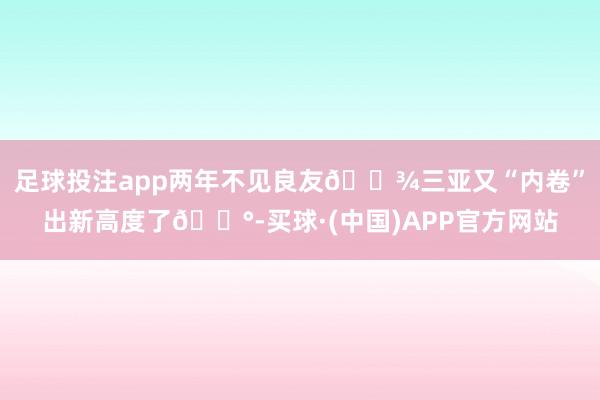 足球投注app两年不见良友🎾三亚又“内卷”出新高度了😰-买球·(中国)APP官方网站