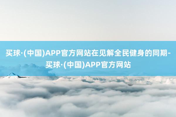 买球·(中国)APP官方网站在见解全民健身的同期-买球·(中国)APP官方网站