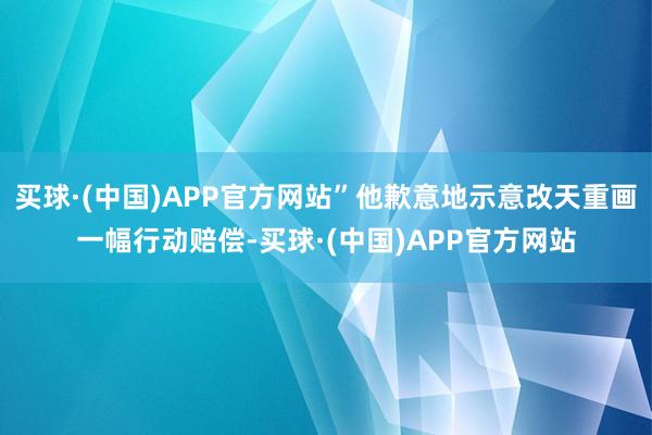 买球·(中国)APP官方网站”他歉意地示意改天重画一幅行动赔偿-买球·(中国)APP官方网站