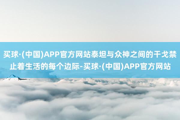 买球·(中国)APP官方网站泰坦与众神之间的干戈禁止着生活的每个边际-买球·(中国)APP官方网站