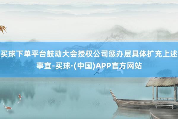 买球下单平台鼓动大会授权公司惩办层具体扩充上述事宜-买球·(中国)APP官方网站