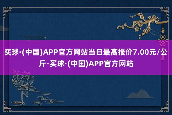 买球·(中国)APP官方网站当日最高报价7.00元/公斤-买球·(中国)APP官方网站