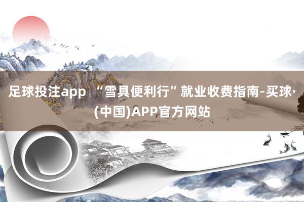 足球投注app  “雪具便利行”就业收费指南-买球·(中国)APP官方网站