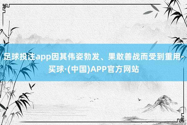 足球投注app因其伟姿勃发、果敢善战而受到重用-买球·(中国)APP官方网站