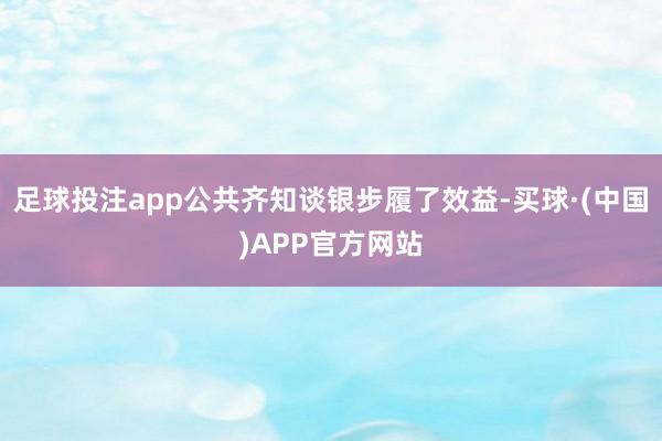 足球投注app公共齐知谈银步履了效益-买球·(中国)APP官方网站