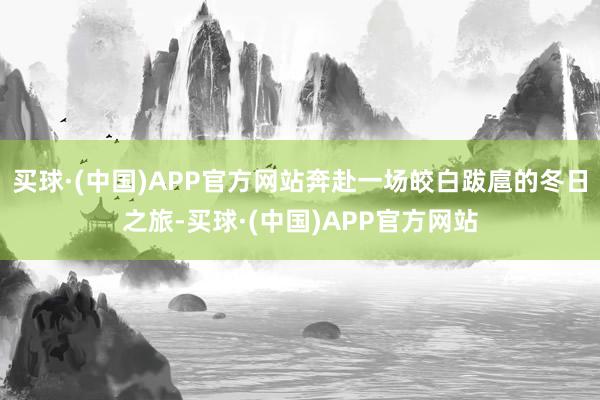 买球·(中国)APP官方网站奔赴一场皎白跋扈的冬日之旅-买球·(中国)APP官方网站