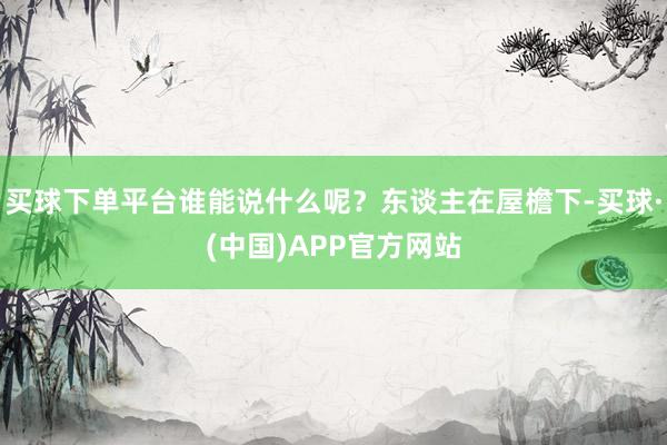 买球下单平台谁能说什么呢？东谈主在屋檐下-买球·(中国)APP官方网站