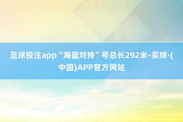 足球投注app　　“海蓝对持”号总长292米-买球·(中国)APP官方网站