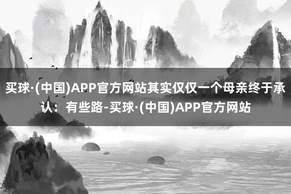 买球·(中国)APP官方网站其实仅仅一个母亲终于承认:有些路-买球·(中国)APP官方网站