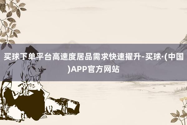 买球下单平台高速度居品需求快速擢升-买球·(中国)APP官方网站
