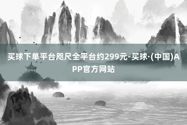 买球下单平台咫尺全平台约299元-买球·(中国)APP官方网站