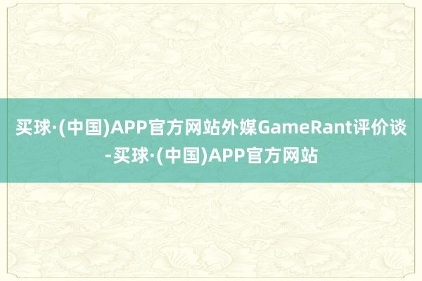 买球·(中国)APP官方网站外媒GameRant评价谈-买球·(中国)APP官方网站