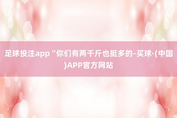足球投注app“你们有两千斤也挺多的-买球·(中国)APP官方网站