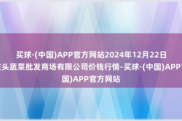 买球·(中国)APP官方网站2024年12月22日青岛东庄头蔬菜批发商场有限公司价钱行情-买球·(中国)APP官方网站