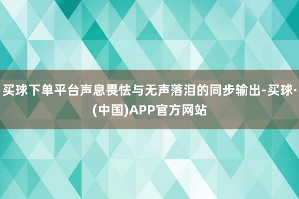 买球下单平台声息畏怯与无声落泪的同步输出-买球·(中国)APP官方网站