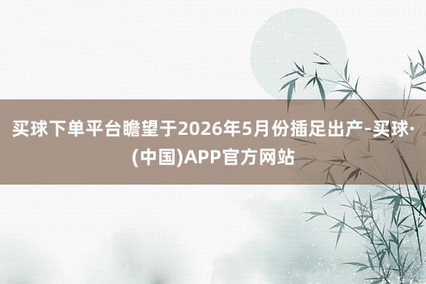 买球下单平台瞻望于2026年5月份插足出产-买球·(中国)APP官方网站