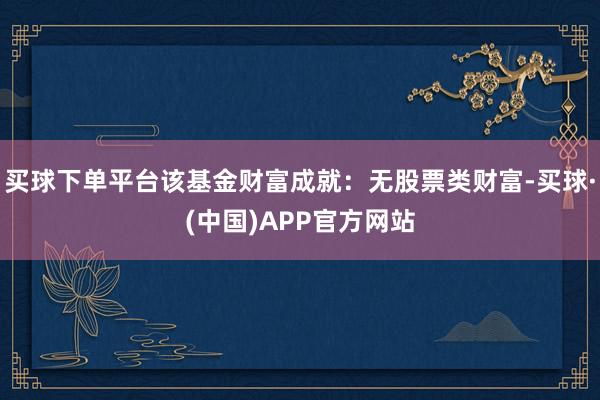 买球下单平台该基金财富成就:无股票类财富-买球·(中国)APP官方网站