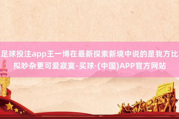 足球投注app王一博在最新探索新境中说的是我方比拟吵杂更可爱寂寞-买球·(中国)APP官方网站
