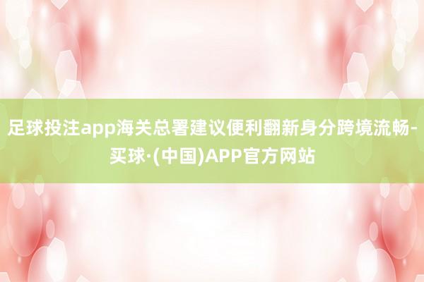 足球投注app海关总署建议便利翻新身分跨境流畅-买球·(中国)APP官方网站