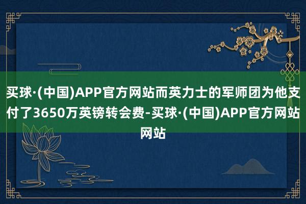 买球·(中国)APP官方网站而英力士的军师团为他支付了3650万英镑转会费-买球·(中国)APP官方网站