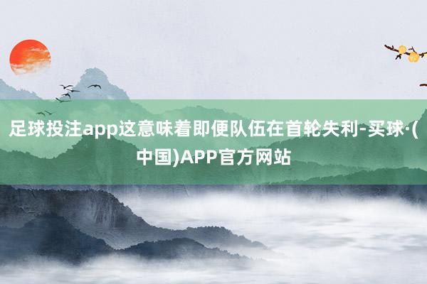 足球投注app这意味着即便队伍在首轮失利-买球·(中国)APP官方网站