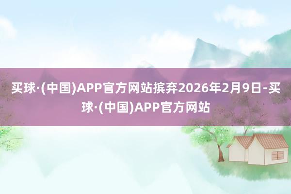 买球·(中国)APP官方网站摈弃2026年2月9日-买球·(中国)APP官方网站