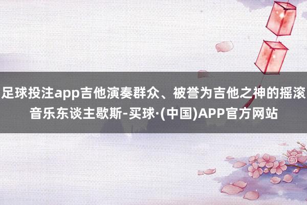足球投注app吉他演奏群众、被誉为吉他之神的摇滚音乐东谈主歇斯-买球·(中国)APP官方网站