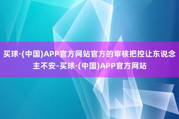 买球·(中国)APP官方网站官方的审核把控让东说念主不安-买球·(中国)APP官方网站
