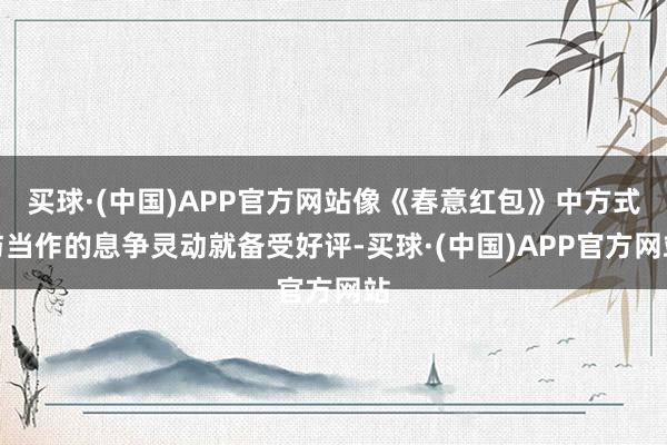 买球·(中国)APP官方网站像《春意红包》中方式与当作的息争灵动就备受好评-买球·(中国)APP官方网站