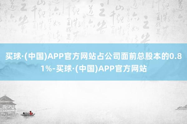 买球·(中国)APP官方网站占公司面前总股本的0.81%-买球·(中国)APP官方网站