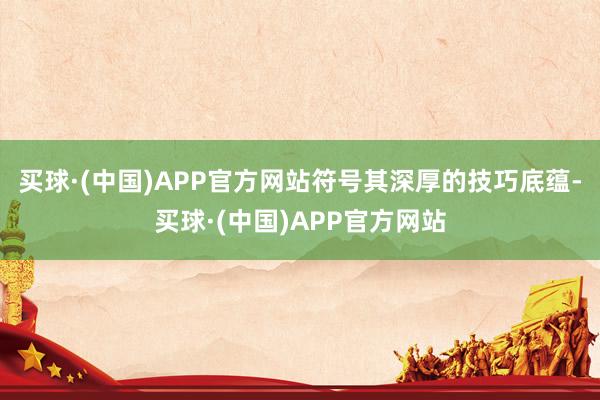 买球·(中国)APP官方网站符号其深厚的技巧底蕴-买球·(中国)APP官方网站