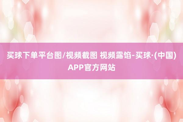买球下单平台图/视频截图 视频露馅-买球·(中国)APP官方网站