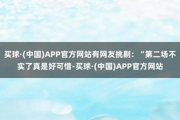 买球·(中国)APP官方网站有网友挑剔：“第二场不实了真是好可惜-买球·(中国)APP官方网站