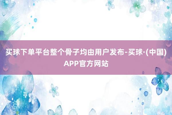 买球下单平台整个骨子均由用户发布-买球·(中国)APP官方网站