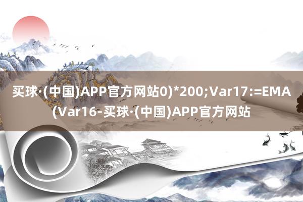 买球·(中国)APP官方网站0)*200;Var17:=EMA(Var16-买球·(中国)APP官方网站