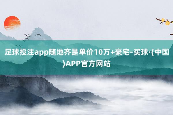 足球投注app随地齐是单价10万+豪宅-买球·(中国)APP官方网站