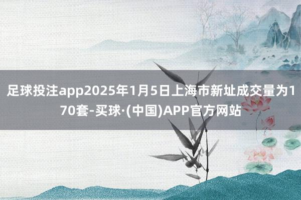 足球投注app2025年1月5日上海市新址成交量为170套-买球·(中国)APP官方网站