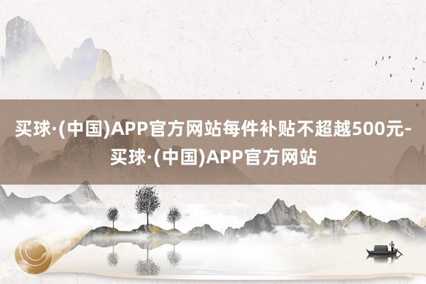 买球·(中国)APP官方网站每件补贴不超越500元-买球·(中国)APP官方网站