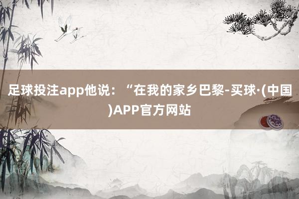 足球投注app他说：“在我的家乡巴黎-买球·(中国)APP官方网站