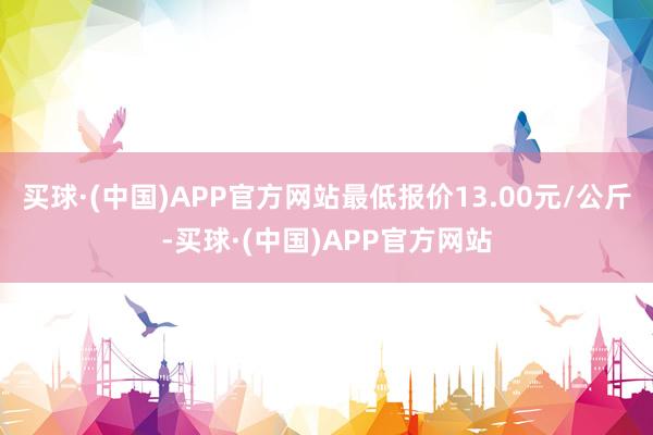 买球·(中国)APP官方网站最低报价13.00元/公斤-买球·(中国)APP官方网站