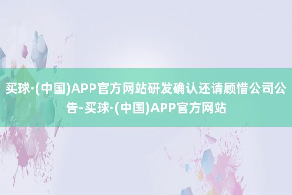 买球·(中国)APP官方网站研发确认还请顾惜公司公告-买球·(中国)APP官方网站