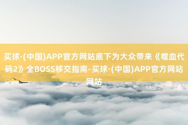 买球·(中国)APP官方网站底下为大众带来《噬血代码2》全BOSS移交指南-买球·(中国)APP官方网站