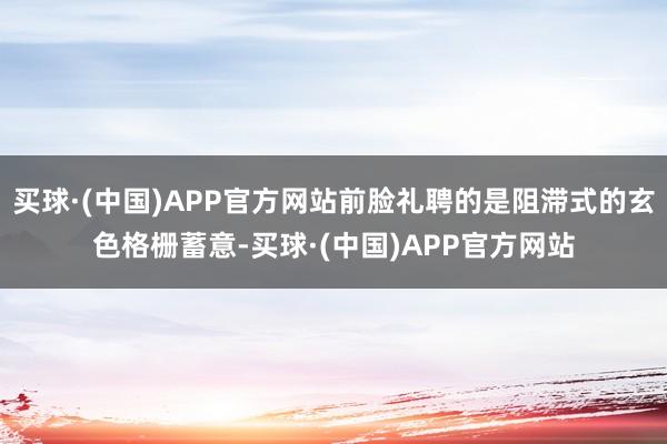 买球·(中国)APP官方网站前脸礼聘的是阻滞式的玄色格栅蓄意-买球·(中国)APP官方网站