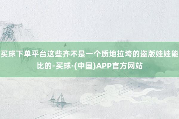 买球下单平台这些齐不是一个质地拉垮的盗版娃娃能比的-买球·(中国)APP官方网站