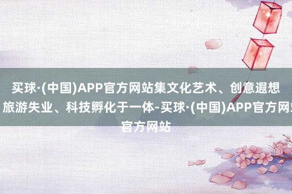 买球·(中国)APP官方网站集文化艺术、创意遐想、旅游失业、科技孵化于一体-买球·(中国)APP官方网站