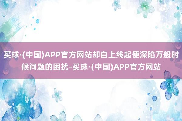 买球·(中国)APP官方网站却自上线起便深陷万般时候问题的困扰-买球·(中国)APP官方网站