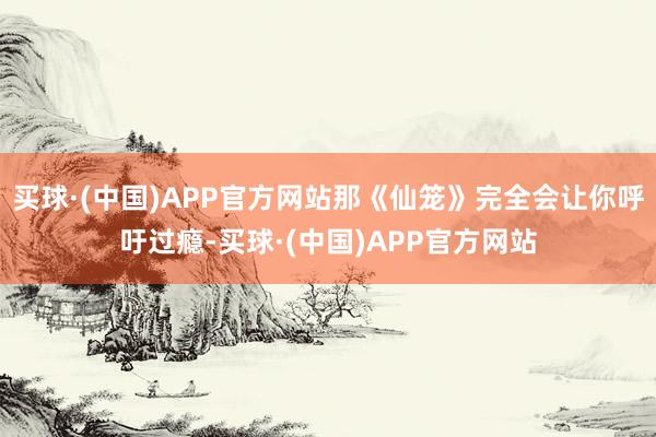 买球·(中国)APP官方网站那《仙笼》完全会让你呼吁过瘾-买球·(中国)APP官方网站