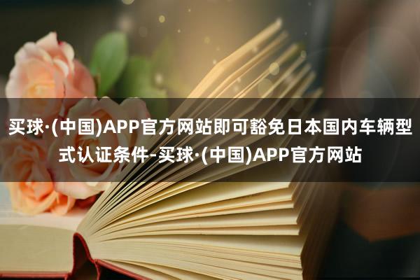 买球·(中国)APP官方网站即可豁免日本国内车辆型式认证条件-买球·(中国)APP官方网站