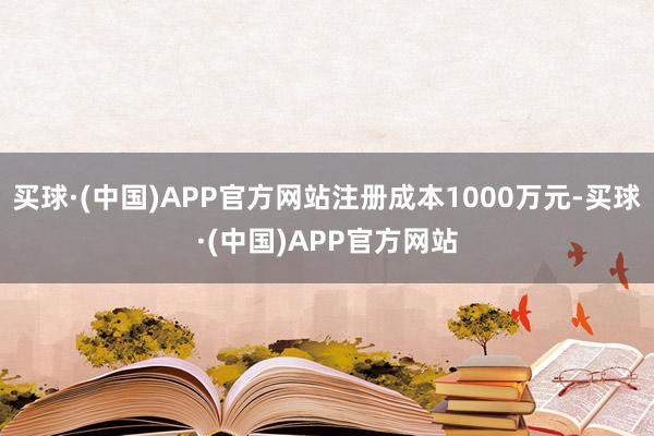 买球·(中国)APP官方网站注册成本1000万元-买球·(中国)APP官方网站