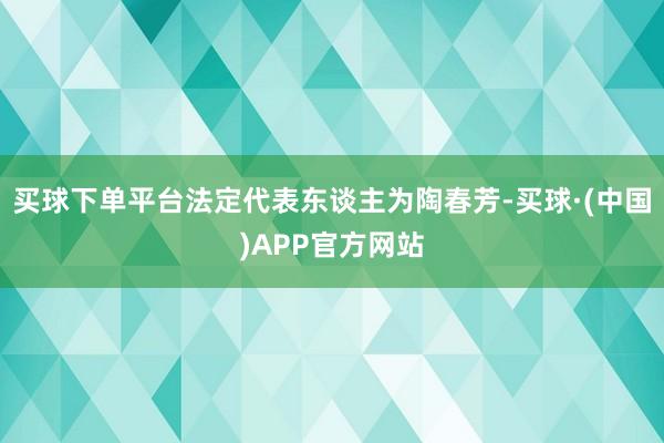 买球下单平台法定代表东谈主为陶春芳-买球·(中国)APP官方网站